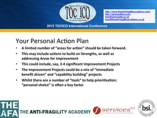 2015 TOCICO International Conference
©	
  2015	
  TOCICO.	
  All	
  Rights	
  Reserved.	
  	
  	
  	
  
http://www.theanti-fragilityacademy.com/
http://servicesltd.co.uk/
tony@servicesltd.co.uk
tony@theanti-fragilityacademy.co.uk
Your	
  Personal	
  Ac>on	
  Plan	
  
•  A	
  limited	
  number	
  of	
  “areas	
  for	
  ac/on”	
  should	
  be	
  taken	
  forward.	
  
•  This	
  may	
  include	
  ac/ons	
  to	
  build	
  on	
  Strengths,	
  as	
  well	
  as	
  
addressing	
  Areas	
  for	
  Improvement	
  
•  This	
  could	
  include,	
  say,	
  3-­‐4	
  signiﬁcant	
  Improvement	
  Projects	
  
•  The	
  Improvement	
  Projects	
  could	
  be	
  a	
  mix	
  of	
  “immediate	
  	
  
beneﬁt	
  driven”	
  and	
  “capability	
  building”	
  projects	
  
•  Whilst	
  there	
  are	
  a	
  number	
  of	
  “tools”	
  to	
  help	
  priori/sa/on;	
  
“personal	
  choice”	
  is	
  oVen	
  a	
  key	
  factor	
  
 