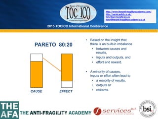 2015 TOCICO International Conference
©	
  2015	
  TOCICO.	
  All	
  Rights	
  Reserved.	
  	
  	
  	
  
http://www.theanti-fragilityacademy.com/
http://servicesltd.co.uk/
tony@servicesltd.co.uk
tony@theanti-fragilityacademy.co.uk
PARETO 80:20
EFFECT
•  Based on the insight that
there is an built-in imbalance
•  between causes and
results,
•  inputs and outputs, and
•  effort and reward.
•  A minority of causes,
inputs or effort often lead to
•  a majority of results,
•  outputs or
•  rewardsCAUSE
 
