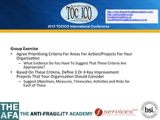 2015 TOCICO International Conference
©	
  2015	
  TOCICO.	
  All	
  Rights	
  Reserved.	
  	
  	
  	
  
http://www.theanti-fragilityacademy.com/
http://servicesltd.co.uk/
tony@servicesltd.co.uk
tony@theanti-fragilityacademy.co.uk
Group	
  Exercise	
  
•  Agree	
  Priori>sing	
  Criteria	
  For	
  Areas	
  For	
  Ac>on/Projects	
  For	
  Your	
  
Organisa>on	
  
–  What	
  Evidence	
  Do	
  You	
  Have	
  To	
  Suggest	
  That	
  These	
  Criteria	
  Are	
  
Appropriate?	
  
•  Based	
  On	
  These	
  Criteria,	
  Deﬁne	
  3	
  Or	
  4	
  Key	
  Improvement	
  
Projects	
  That	
  Your	
  Organisa>on	
  Should	
  Consider	
  
–  Suggest	
  Objec>ves,	
  Measures,	
  Timescales,	
  Ac>vi>es	
  and	
  Risks	
  for	
  
Each	
  of	
  These	
  
	
  
	
  
 