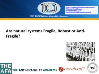 2015 TOCICO International Conference
©	
  2015	
  TOCICO.	
  All	
  Rights	
  Reserved.	
  	
  	
  	
  
http://www.theanti-fragilityacademy.com/
http://servicesltd.co.uk/
tony@servicesltd.co.uk
tony@theanti-fragilityacademy.co.uk
Are	
  natural	
  systems	
  Fragile,	
  Robust	
  or	
  An/-­‐
Fragile?	
  
 