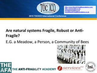 2015 TOCICO International Conference
©	
  2015	
  TOCICO.	
  All	
  Rights	
  Reserved.	
  	
  	
  	
  
http://www.theanti-fragilityacademy.com/
http://servicesltd.co.uk/
tony@servicesltd.co.uk
tony@theanti-fragilityacademy.co.uk
Are	
  natural	
  systems	
  Fragile,	
  Robust	
  or	
  An/-­‐
Fragile?	
  
E.G.	
  a	
  Meadow,	
  a	
  Person,	
  a	
  Community	
  of	
  Bees	
  
	
  
 