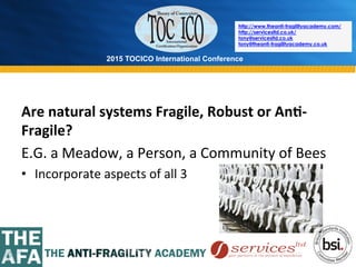 2015 TOCICO International Conference
©	
  2015	
  TOCICO.	
  All	
  Rights	
  Reserved.	
  	
  	
  	
  
http://www.theanti-fragilityacademy.com/
http://servicesltd.co.uk/
tony@servicesltd.co.uk
tony@theanti-fragilityacademy.co.uk
Are	
  natural	
  systems	
  Fragile,	
  Robust	
  or	
  An/-­‐
Fragile?	
  
E.G.	
  a	
  Meadow,	
  a	
  Person,	
  a	
  Community	
  of	
  Bees	
  
•  Incorporate	
  aspects	
  of	
  all	
  3	
  
 