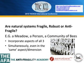 2015 TOCICO International Conference
©	
  2015	
  TOCICO.	
  All	
  Rights	
  Reserved.	
  	
  	
  	
  
http://www.theanti-fragilityacademy.com/
http://servicesltd.co.uk/
tony@servicesltd.co.uk
tony@theanti-fragilityacademy.co.uk
Are	
  natural	
  systems	
  Fragile,	
  Robust	
  or	
  An/-­‐
Fragile?	
  
E.G.	
  a	
  Meadow,	
  a	
  Person,	
  a	
  Community	
  of	
  Bees	
  
•  Incorporate	
  aspects	
  of	
  all	
  3	
  
•  Simultaneously,	
  even	
  in	
  the	
  	
  	
  	
  	
  	
  	
  	
  	
  	
  	
  	
  	
  	
  	
  	
  	
  	
  	
  	
  	
  	
  	
  	
  	
  	
  	
  	
  	
  	
  	
  	
  	
  	
  	
  	
  	
  	
  	
  	
  	
  	
  	
  	
  	
  	
  	
  	
  	
  	
  	
  	
  	
  	
  
‘same’	
  aspect/dimension	
  
 
