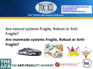 2015 TOCICO International Conference
©	
  2015	
  TOCICO.	
  All	
  Rights	
  Reserved.	
  	
  	
  	
  
http://www.theanti-fragilityacademy.com/
http://servicesltd.co.uk/
tony@servicesltd.co.uk
tony@theanti-fragilityacademy.co.uk
Are	
  natural	
  systems	
  Fragile,	
  Robust	
  or	
  An>-­‐
Fragile?	
  
Are	
  manmade	
  systems	
  Fragile,	
  Robust	
  or	
  An/-­‐
Fragile?	
  
 