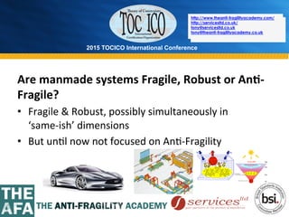 2015 TOCICO International Conference
©	
  2015	
  TOCICO.	
  All	
  Rights	
  Reserved.	
  	
  	
  	
  
http://www.theanti-fragilityacademy.com/
http://servicesltd.co.uk/
tony@servicesltd.co.uk
tony@theanti-fragilityacademy.co.uk
Are	
  manmade	
  systems	
  Fragile,	
  Robust	
  or	
  An/-­‐
Fragile?	
  
•  Fragile	
  &	
  Robust,	
  possibly	
  simultaneously	
  in	
  	
  	
  	
  	
  	
  	
  
‘same-­‐ish’	
  dimensions	
  
•  But	
  un>l	
  now	
  not	
  focused	
  on	
  An>-­‐Fragility	
  
	
  
http://www.theanti-fragilityacademy.com/
http://servicesltd.co.uk/
tony@servicesltd.co.uk
tony@theanti-fragilityacademy.co.uk
 