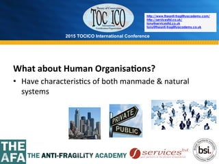 2015 TOCICO International Conference
©	
  2015	
  TOCICO.	
  All	
  Rights	
  Reserved.	
  	
  	
  	
  
http://www.theanti-fragilityacademy.com/
http://servicesltd.co.uk/
tony@servicesltd.co.uk
tony@theanti-fragilityacademy.co.uk
What	
  about	
  Human	
  Organisa/ons?	
  
•  Have	
  characteris>cs	
  of	
  both	
  manmade	
  &	
  natural	
  
systems	
  
 