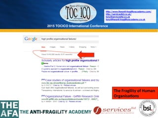 2015 TOCICO International Conference
©	
  2015	
  TOCICO.	
  All	
  Rights	
  Reserved.	
  	
  	
  	
  
http://www.theanti-fragilityacademy.com/
http://servicesltd.co.uk/
tony@servicesltd.co.uk
tony@theanti-fragilityacademy.co.uk
The	
  Fragility	
  of	
  Human	
  	
  
Organisa/ons	
  
 