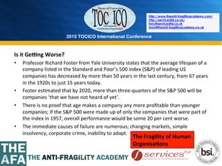 2015 TOCICO International Conference
©	
  2015	
  TOCICO.	
  All	
  Rights	
  Reserved.	
  	
  	
  	
  
http://www.theanti-fragilityacademy.com/
http://servicesltd.co.uk/
tony@servicesltd.co.uk
tony@theanti-fragilityacademy.co.uk
Is	
  it	
  GeRng	
  Worse?	
  
•  Professor	
  Richard	
  Foster	
  from	
  Yale	
  University	
  states	
  that	
  the	
  average	
  lifespan	
  of	
  a	
  
company	
  listed	
  in	
  the	
  Standard	
  and	
  Poor’s	
  500	
  index	
  (S&P)	
  of	
  leading	
  US	
  
companies	
  has	
  decreased	
  by	
  more	
  than	
  50	
  years	
  in	
  the	
  last	
  century,	
  from	
  67	
  years	
  
in	
  the	
  1920s	
  to	
  just	
  15	
  years	
  today.	
  	
  
•  Foster	
  es>mated	
  that	
  by	
  2020,	
  more	
  than	
  three-­‐quarters	
  of	
  the	
  S&P	
  500	
  will	
  be	
  
companies	
  ‘that	
  we	
  have	
  not	
  heard	
  of	
  yet’.	
  	
  
•  There	
  is	
  no	
  proof	
  that	
  age	
  makes	
  a	
  company	
  any	
  more	
  proﬁtable	
  than	
  younger	
  
companies;	
  If	
  the	
  S&P	
  500	
  were	
  made	
  up	
  of	
  only	
  the	
  companies	
  that	
  were	
  part	
  of	
  
the	
  index	
  in	
  1957,	
  overall	
  performance	
  would	
  be	
  some	
  20	
  per	
  cent	
  worse.	
  
•  The	
  immediate	
  causes	
  of	
  failure	
  are	
  numerous;	
  changing	
  markets,	
  simple	
  
insolvency,	
  corporate	
  crime,	
  inability	
  to	
  adapt.	
  
The	
  Fragility	
  of	
  Human	
  	
  
Organisa/ons	
  
 