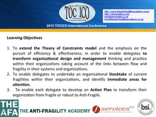 2015 TOCICO International Conference
©	
  2015	
  TOCICO.	
  All	
  Rights	
  Reserved.	
  	
  	
  	
  
http://www.theanti-fragilityacademy.com/
http://servicesltd.co.uk/
tony@servicesltd.co.uk
tony@theanti-fragilityacademy.co.uk
Learning	
  Objec/ves	
  
1.  To	
   extend	
   the	
   Theory	
   of	
   Constraints	
   model	
   and	
   the	
   emphasis	
   on	
   the	
  
pursuit	
   of	
   eﬃciency	
   &	
   eﬀec>veness,	
   in	
   order	
   to	
   enable	
   delegates	
   to	
  
transform	
   organiza/onal	
   design	
   and	
   management	
   thinking	
   and	
   prac>ce	
  
within	
   their	
   organiza>ons	
   taking	
   account	
   of	
   the	
   links	
   between	
   ﬂow	
   and	
  
fragility	
  in	
  their	
  systems	
  and	
  organiza>ons.	
  
2.  To	
   enable	
   delegates	
   to	
   undertake	
   an	
   organiza>onal	
   Stocktake	
   of	
   current	
  
fragili>es	
   within	
   their	
   organiza>ons,	
   and	
   iden>fy	
   immediate	
   areas	
   for	
  
aCen/on.	
  
3.  	
   To	
   enable	
   each	
   delegate	
   to	
   develop	
   an	
   Ac/on	
   Plan	
   to	
   transform	
   their	
  
organiza>on	
  from	
  fragile	
  or	
  robust	
  to	
  An>-­‐Fragile.	
  
 