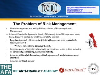 2015 TOCICO International Conference
©	
  2015	
  TOCICO.	
  All	
  Rights	
  Reserved.	
  	
  	
  	
  
http://www.theanti-fragilityacademy.com/
http://servicesltd.co.uk/
tony@servicesltd.co.uk
tony@theanti-fragilityacademy.co.uk
The Problem of Risk Management
•  Numerous	
  repeated	
  and	
  well	
  publicised	
  failures	
  of	
  Risk	
  Analysis	
  and	
  
Management	
  
–  Inherent	
  Flaw	
  in	
  the	
  Approach:	
  	
  Much	
  of	
  Risk	
  Analysis	
  and	
  Management	
  as	
  we	
  
know	
  it	
  today	
  is	
  part	
  of	
  the	
  problem,	
  not	
  of	
  the	
  solu4on	
  
•  Reac/ve	
  Approach	
  –	
  Uncertainty	
  &	
  Risks	
  will	
  occur;	
  we	
  need	
  to	
  predict	
  &	
  
reduce/contain	
  it.	
  
–  We	
  have	
  to	
  be	
  able	
  to	
  conceive	
  the	
  risk.	
  
•  Ignores	
  aspects	
  of	
  the	
  internal	
  and	
  external	
  condi>ons	
  in	
  the	
  system,	
  including	
  
its	
  complexity	
  and	
  loading,	
  &	
  assumes	
  stability.	
  	
  
•  Assumes	
  full	
  /mely	
  informa/on,	
  cri/cal	
  	
  awareness	
  &	
  senior	
  management	
  
aCen/on	
  	
  
•  Assumes	
  no	
  “Black	
  Swans”	
  
	
  
 