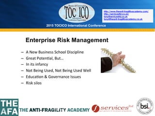 2015 TOCICO International Conference
©	
  2015	
  TOCICO.	
  All	
  Rights	
  Reserved.	
  	
  	
  	
  
http://www.theanti-fragilityacademy.com/
http://servicesltd.co.uk/
tony@servicesltd.co.uk
tony@theanti-fragilityacademy.co.uk
Enterprise Risk Management
–  A	
  New	
  Business	
  School	
  Discipline	
  
–  Great	
  Poten>al,	
  But…	
  
–  In	
  its	
  infancy	
  
–  Not	
  Being	
  Used,	
  Not	
  Being	
  Used	
  Well	
  
–  Educa>on	
  &	
  Governance	
  Issues	
  
–  Risk	
  silos	
  
	
  
 