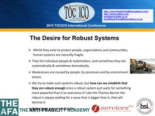2015 TOCICO International Conference
©	
  2015	
  TOCICO.	
  All	
  Rights	
  Reserved.	
  	
  	
  	
  
http://www.theanti-fragilityacademy.com/
http://servicesltd.co.uk/
tony@servicesltd.co.uk
tony@theanti-fragilityacademy.co.uk
The Desire for Robust Systems
Ø  Whilst	
  they	
  exist	
  to	
  protect	
  people,	
  organisa>ons	
  and	
  communi>es,	
  
human	
  systems	
  are	
  naturally	
  fragile.	
  	
  
Ø They	
  fail	
  individual	
  people	
  &	
  stakeholders,	
  and	
  some>mes	
  they	
  fail	
  
systema>cally	
  &	
  some>mes	
  drama>cally.	
  	
  
Ø Weaknesses	
  are	
  caused	
  by	
  people,	
  by	
  processes	
  and	
  by	
  environment	
  
excess.	
  	
  
Ø We	
  try	
  to	
  make	
  such	
  systems	
  robust,	
  but	
  how	
  can	
  we	
  establish	
  that	
  
they	
  are	
  robust	
  enough	
  since	
  a	
  robust	
  system	
  just	
  waits	
  for	
  something	
  
more	
  powerful	
  than	
  it	
  to	
  overcome	
  it?	
  Like	
  the	
  Thames	
  Barrier	
  the	
  
robust	
  is	
  always	
  wai>ng	
  for	
  a	
  wave	
  that	
  is	
  bigger	
  than	
  it,	
  that	
  will	
  
destroy	
  it.	
  
Ø Robustness	
  may	
  imply	
  Rigidity	
  
 