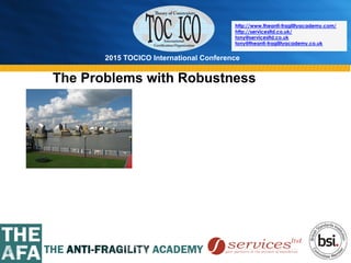 2015 TOCICO International Conference
©	
  2015	
  TOCICO.	
  All	
  Rights	
  Reserved.	
  	
  	
  	
  
http://www.theanti-fragilityacademy.com/
http://servicesltd.co.uk/
tony@servicesltd.co.uk
tony@theanti-fragilityacademy.co.uk
The Problems with Robustness
 