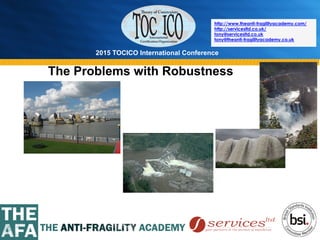 2015 TOCICO International Conference
©	
  2015	
  TOCICO.	
  All	
  Rights	
  Reserved.	
  	
  	
  	
  
http://www.theanti-fragilityacademy.com/
http://servicesltd.co.uk/
tony@servicesltd.co.uk
tony@theanti-fragilityacademy.co.uk
The Problems with Robustness
 
