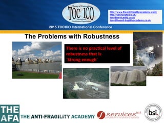 2015 TOCICO International Conference
©	
  2015	
  TOCICO.	
  All	
  Rights	
  Reserved.	
  	
  	
  	
  
http://www.theanti-fragilityacademy.com/
http://servicesltd.co.uk/
tony@servicesltd.co.uk
tony@theanti-fragilityacademy.co.uk
There	
  is	
  no	
  prac/cal	
  level	
  of	
  
robustness	
  that	
  is	
  	
  
`Strong	
  enough`	
  
The Problems with Robustness
 