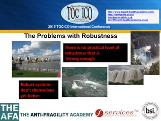 2015 TOCICO International Conference
©	
  2015	
  TOCICO.	
  All	
  Rights	
  Reserved.	
  	
  	
  	
  
http://www.theanti-fragilityacademy.com/
http://servicesltd.co.uk/
tony@servicesltd.co.uk
tony@theanti-fragilityacademy.co.uk
Robust	
  systems	
  
don’t	
  themselves	
  
get	
  beCer	
  
There	
  is	
  no	
  prac/cal	
  level	
  of	
  
robustness	
  that	
  is	
  	
  
`Strong	
  enough`	
  
The Problems with Robustness
 