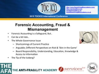2015 TOCICO International Conference
©	
  2015	
  TOCICO.	
  All	
  Rights	
  Reserved.	
  	
  	
  	
  
http://www.theanti-fragilityacademy.com/
http://servicesltd.co.uk/
tony@servicesltd.co.uk
tony@theanti-fragilityacademy.co.uk
Forensic Accounting, Fraud &
Mismanagement
•  Forensic	
  Accoun>ng	
  is	
  a	
  Safeguard,	
  But..	
  
•  Can	
  be	
  a	
  bit	
  late..	
  
•  The	
  Whole	
  Governance	
  Issue	
  
–  Shortcomings	
  of	
  Current	
  Prac>ce	
  
–  Arguable;	
  Diﬀerent	
  Perspec>ves	
  on	
  Risk	
  &	
  ‘Skin	
  in	
  the	
  Game’	
  
–  Board	
  Responsibility,	
  Understanding,	
  Educa>on,	
  Knowledge	
  &	
  
Access	
  to	
  Informa>on	
  
•  The	
  Tip	
  of	
  the	
  Iceberg?	
  
 