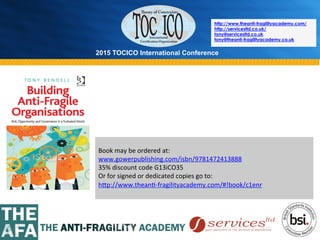 2015 TOCICO International Conference
©	
  2015	
  TOCICO.	
  All	
  Rights	
  Reserved.	
  	
  	
  	
  
http://www.theanti-fragilityacademy.com/
http://servicesltd.co.uk/
tony@servicesltd.co.uk
tony@theanti-fragilityacademy.co.uk
	
  
Book	
  may	
  be	
  ordered	
  at:	
  
www.gowerpublishing.com/isbn/9781472413888	
  	
  
35%	
  discount	
  code	
  G13iCO35	
  
Or	
  for	
  signed	
  or	
  dedicated	
  copies	
  go	
  to:	
  
h^p://www.thean>-­‐fragilityacademy.com/#!book/c1enr	
  	
  
	
  	
  
 