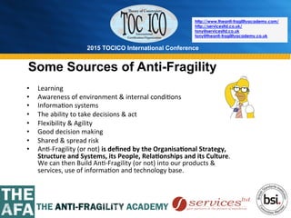 2015 TOCICO International Conference
©	
  2015	
  TOCICO.	
  All	
  Rights	
  Reserved.	
  	
  	
  	
  
http://www.theanti-fragilityacademy.com/
http://servicesltd.co.uk/
tony@servicesltd.co.uk
tony@theanti-fragilityacademy.co.uk
Some Sources of Anti-Fragility
•  Learning	
  
•  Awareness	
  of	
  environment	
  &	
  internal	
  condi>ons	
  
•  Informa>on	
  systems	
  
•  The	
  ability	
  to	
  take	
  decisions	
  &	
  act	
  
•  Flexibility	
  &	
  Agility	
  
•  Good	
  decision	
  making	
  
•  Shared	
  &	
  spread	
  risk	
  
•  An>-­‐Fragility	
  (or	
  not)	
  is	
  deﬁned	
  by	
  the	
  Organisa/onal	
  Strategy,	
  
Structure	
  and	
  Systems,	
  its	
  People,	
  Rela/onships	
  and	
  its	
  Culture.	
  
We	
  can	
  then	
  Build	
  An>-­‐Fragility	
  (or	
  not)	
  into	
  our	
  products	
  &	
  
services,	
  use	
  of	
  informa>on	
  and	
  technology	
  base.	
  	
  
 