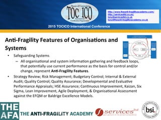 2015 TOCICO International Conference
©	
  2015	
  TOCICO.	
  All	
  Rights	
  Reserved.	
  	
  	
  	
  
http://www.theanti-fragilityacademy.com/
http://servicesltd.co.uk/
tony@servicesltd.co.uk
tony@theanti-fragilityacademy.co.uk
•  Safeguarding	
  Systems	
  
–  All	
  organisa>onal	
  and	
  system	
  informa>on	
  gathering	
  and	
  feedback	
  loops,	
  
that	
  poten>ally	
  use	
  current	
  performance	
  as	
  the	
  basis	
  for	
  control	
  and/or	
  
change,	
  represent	
  An/-­‐Fragility	
  Features.	
  	
  
•  Strategy	
  Review;	
  Risk	
  Management;	
  Budgetary	
  Control;	
  Internal	
  &	
  External	
  
Audit;	
  Quality	
  Control;	
  Quality	
  Assurance;	
  Developmental	
  and	
  Evalua>ve	
  
Performance	
  Appraisals;	
  HSE	
  Assurance;	
  Con>nuous	
  Improvement,	
  Kaizan,	
  Six	
  
Sigma,	
  Lean	
  Improvement,	
  Agile	
  Deployment,	
  &	
  Organisa>onal	
  Assessment	
  
against	
  the	
  EFQM	
  or	
  Baldrige	
  Excellence	
  Models.	
  	
  
An/-­‐Fragility	
  Features	
  of	
  Organisa/ons	
  and	
  
Systems	
  
	
  
 