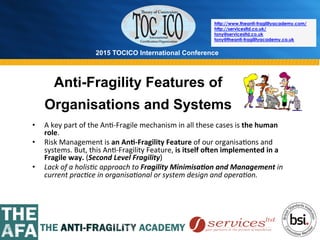 2015 TOCICO International Conference
©	
  2015	
  TOCICO.	
  All	
  Rights	
  Reserved.	
  	
  	
  	
  
http://www.theanti-fragilityacademy.com/
http://servicesltd.co.uk/
tony@servicesltd.co.uk
tony@theanti-fragilityacademy.co.uk
•  A	
  key	
  part	
  of	
  the	
  An>-­‐Fragile	
  mechanism	
  in	
  all	
  these	
  cases	
  is	
  the	
  human	
  
role.	
  	
  
•  Risk	
  Management	
  is	
  an	
  An/-­‐Fragility	
  Feature	
  of	
  our	
  organisa>ons	
  and	
  
systems.	
  But,	
  this	
  An>-­‐Fragility	
  Feature,	
  is	
  itself	
  oVen	
  implemented	
  in	
  a	
  
Fragile	
  way.	
  (Second	
  Level	
  Fragility)	
  
•  Lack	
  of	
  a	
  holis4c	
  approach	
  to	
  Fragility	
  Minimisa0on	
  and	
  Management	
  in	
  
current	
  prac4ce	
  in	
  organisa4onal	
  or	
  system	
  design	
  and	
  opera4on.	
  
Anti-Fragility Features of
Organisations and Systems
 