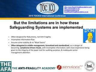2015 TOCICO International Conference
©	
  2015	
  TOCICO.	
  All	
  Rights	
  Reserved.	
  	
  	
  	
  
http://www.theanti-fragilityacademy.com/
http://servicesltd.co.uk/
tony@servicesltd.co.uk
tony@theanti-fragilityacademy.co.uk
But the limitations are in how these
Safeguarding Systems are implemented
–  Owen	
  designed	
  for	
  Robustness,	
  not	
  An>-­‐Fragility	
  
–  Incomplete	
  informa>on	
  ﬂow	
  
–  Assume	
  some	
  stability	
  &	
  no	
  “Black	
  Swans”	
  
–  OVen	
  delegated	
  to	
  middle	
  management,	
  formalised	
  and	
  standardised,	
  so	
  in	
  danger	
  of	
  
becoming	
  	
  compliance-­‐driven	
  rituals,	
  with	
  incomplete	
  informa>on;	
  with	
  most	
  importance	
  being	
  
given	
  to	
  the	
  integrity	
  of	
  the	
  paper	
  trail	
  for	
  audi>ng	
  purposes,	
  &	
  inadequate	
  senior	
  	
  	
  	
  	
  	
  	
  	
  	
  	
  	
  	
  	
  	
  	
  	
  	
  	
  	
  	
  	
  	
  	
  	
  	
  	
  	
  	
  	
  	
  	
  	
  	
  	
  	
  	
  	
  	
  	
  	
  	
  
management	
  a^en>on.	
  
 