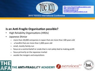 2015 TOCICO International Conference
©	
  2015	
  TOCICO.	
  All	
  Rights	
  Reserved.	
  	
  	
  	
  
http://www.theanti-fragilityacademy.com/
http://servicesltd.co.uk/
tony@servicesltd.co.uk
tony@theanti-fragilityacademy.co.uk
Is	
  an	
  An/-­‐Fragile	
  Organisa/on	
  possible?	
  
•  High	
  Reliability	
  Organisa>ons	
  (HROs)	
  
•  Japanese	
  Shinise	
  
–  more	
  than	
  20,000	
  companies	
  in	
  Japan	
  that	
  are	
  more	
  than	
  100	
  years	
  old	
  
–  	
  a	
  handful	
  that	
  are	
  more	
  than	
  1,000	
  years	
  old	
  
–  small,	
  mostly	
  family-­‐run	
  
–  focus	
  on	
  a	
  central	
  belief	
  or	
  credo	
  that	
  is	
  not	
  solely	
  >ed	
  to	
  making	
  proﬁt	
  
–  focus	
  primarily	
  on	
  the	
  Japanese	
  market	
  
–  avoide	
  the	
  mergers	
  and	
  acquisi>ons	
  	
  
 