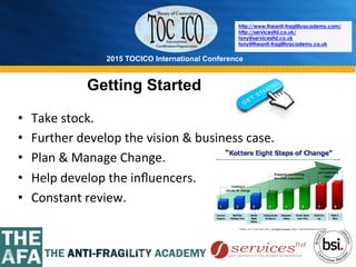 2015 TOCICO International Conference
©	
  2015	
  TOCICO.	
  All	
  Rights	
  Reserved.	
  	
  	
  	
  
http://www.theanti-fragilityacademy.com/
http://servicesltd.co.uk/
tony@servicesltd.co.uk
tony@theanti-fragilityacademy.co.uk
Getting Started
•  Take	
  stock.	
  
•  Further	
  develop	
  the	
  vision	
  &	
  business	
  case.	
  
•  Plan	
  &	
  Manage	
  Change.	
  
•  Help	
  develop	
  the	
  inﬂuencers.	
  
•  Constant	
  review.	
  
 
