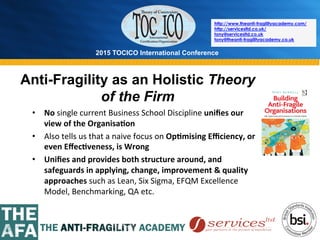 2015 TOCICO International Conference
©	
  2015	
  TOCICO.	
  All	
  Rights	
  Reserved.	
  	
  	
  	
  
http://www.theanti-fragilityacademy.com/
http://servicesltd.co.uk/
tony@servicesltd.co.uk
tony@theanti-fragilityacademy.co.uk
Anti-Fragility as an Holistic Theory
of the Firm
•  No	
  single	
  current	
  Business	
  School	
  Discipline	
  uniﬁes	
  our	
  
view	
  of	
  the	
  Organisa/on	
  
•  Also	
  tells	
  us	
  that	
  a	
  naive	
  focus	
  on	
  Op/mising	
  Eﬃciency,	
  or	
  
even	
  Eﬀec/veness,	
  is	
  Wrong	
  
•  Uniﬁes	
  and	
  provides	
  both	
  structure	
  around,	
  and	
  
safeguards	
  in	
  applying,	
  change,	
  improvement	
  &	
  quality	
  
approaches	
  such	
  as	
  Lean,	
  Six	
  Sigma,	
  EFQM	
  Excellence	
  
Model,	
  Benchmarking,	
  QA	
  etc.	
  
 