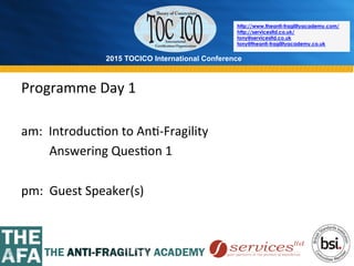 2015 TOCICO International Conference
©	
  2015	
  TOCICO.	
  All	
  Rights	
  Reserved.	
  	
  	
  	
  
http://www.theanti-fragilityacademy.com/
http://servicesltd.co.uk/
tony@servicesltd.co.uk
tony@theanti-fragilityacademy.co.uk
Programme	
  Day	
  1	
  
	
  
am:	
  	
  Introduc>on	
  to	
  An>-­‐Fragility	
  
	
  	
  	
  	
  	
  	
  	
  	
  	
  Answering	
  Ques>on	
  1	
  
	
  
pm:	
  	
  Guest	
  Speaker(s)	
  
	
  
 