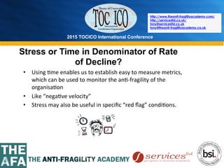 2015 TOCICO International Conference
©	
  2015	
  TOCICO.	
  All	
  Rights	
  Reserved.	
  	
  	
  	
  
http://www.theanti-fragilityacademy.com/
http://servicesltd.co.uk/
tony@servicesltd.co.uk
tony@theanti-fragilityacademy.co.uk
Stress or Time in Denominator of Rate
of Decline?
•  Using	
  >me	
  enables	
  us	
  to	
  establish	
  easy	
  to	
  measure	
  metrics,	
  
which	
  can	
  be	
  used	
  to	
  monitor	
  the	
  an>-­‐fragility	
  of	
  the	
  
organisa>on	
  
•  Like	
  “nega>ve	
  velocity”	
  
•  Stress	
  may	
  also	
  be	
  useful	
  in	
  speciﬁc	
  “red	
  ﬂag”	
  condi>ons.	
  
 