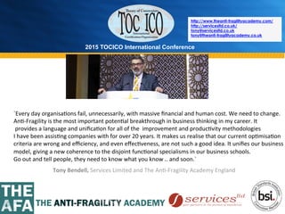 2015 TOCICO International Conference
©	
  2015	
  TOCICO.	
  All	
  Rights	
  Reserved.	
  	
  	
  	
  
http://www.theanti-fragilityacademy.com/
http://servicesltd.co.uk/
tony@servicesltd.co.uk
tony@theanti-fragilityacademy.co.uk
Tony	
  Bendell,	
  Services	
  Limited	
  and	
  The	
  An>-­‐Fragility	
  Academy	
  England	
  
`Every	
  day	
  organisa>ons	
  fail,	
  unnecessarily,	
  with	
  massive	
  ﬁnancial	
  and	
  human	
  cost.	
  We	
  need	
  to	
  change.	
  
An>-­‐Fragility	
  is	
  the	
  most	
  important	
  poten>al	
  breakthrough	
  in	
  business	
  thinking	
  in	
  my	
  career.	
  It	
  
	
  provides	
  a	
  language	
  and	
  uniﬁca>on	
  for	
  all	
  of	
  the	
  	
  improvement	
  and	
  produc>vity	
  methodologies	
  	
  
I	
  have	
  been	
  assis>ng	
  companies	
  with	
  for	
  over	
  20	
  years.	
  It	
  makes	
  us	
  realise	
  that	
  our	
  current	
  op>misa>on	
  	
  
criteria	
  are	
  wrong	
  and	
  eﬃciency,	
  and	
  even	
  eﬀec>veness,	
  are	
  not	
  such	
  a	
  good	
  idea.	
  It	
  uniﬁes	
  our	
  business	
  
model,	
  giving	
  a	
  new	
  coherence	
  to	
  the	
  disjoint	
  func>onal	
  specialisms	
  in	
  our	
  business	
  schools.	
  
Go	
  out	
  and	
  tell	
  people,	
  they	
  need	
  to	
  know	
  what	
  you	
  know	
  ..	
  and	
  soon.`	
  
 