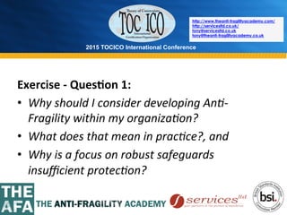 2015 TOCICO International Conference
©	
  2015	
  TOCICO.	
  All	
  Rights	
  Reserved.	
  	
  	
  	
  
http://www.theanti-fragilityacademy.com/
http://servicesltd.co.uk/
tony@servicesltd.co.uk
tony@theanti-fragilityacademy.co.uk
Exercise	
  -­‐	
  Ques/on	
  1:	
  
•  Why	
  should	
  I	
  consider	
  developing	
  An4-­‐
Fragility	
  within	
  my	
  organiza4on?	
  
•  What	
  does	
  that	
  mean	
  in	
  prac4ce?,	
  and	
  	
  
•  Why	
  is	
  a	
  focus	
  on	
  robust	
  safeguards	
  
insuﬃcient	
  protec4on?	
  	
  
 