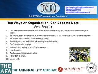 2015 TOCICO International Conference
©	
  2015	
  TOCICO.	
  All	
  Rights	
  Reserved.	
  	
  	
  	
  
http://www.theanti-fragilityacademy.com/
http://servicesltd.co.uk/
tony@servicesltd.co.uk
tony@theanti-fragilityacademy.co.uk
Ten Ways An Organisation Can Become More
Anti-Fragile
1.  Don’t	
  think	
  you	
  are	
  there;	
  Realise	
  that	
  Never	
  Completely	
  get	
  there/never	
  completely	
  not	
  
there.	
  
2.  Be	
  aware,	
  scan	
  the	
  external	
  &	
  internal	
  environment,	
  risks,	
  scenarios	
  &	
  possible	
  black	
  swans.	
  
3.  Be	
  joined	
  up	
  &	
  nimble,	
  keep	
  learning,	
  apply.	
  
4.  Avoid	
  rigidity,	
  ultra	
  eﬃciency	
  &	
  relying	
  on	
  robustness.	
  
5.  Don’t	
  automate,	
  engage.	
  
6.  Reduce	
  the	
  fragility	
  of	
  an>-­‐fragile	
  systems.	
  
7.  Use	
  diversity.	
  
8.  Apply	
  precau>onary	
  principles.	
  
9.  Fail	
  owen	
  &	
  small.	
  
10.  Stress	
  test.	
  
	
  
 