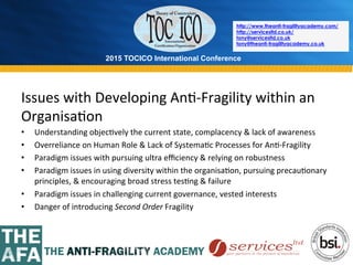 2015 TOCICO International Conference
©	
  2015	
  TOCICO.	
  All	
  Rights	
  Reserved.	
  	
  	
  	
  
http://www.theanti-fragilityacademy.com/
http://servicesltd.co.uk/
tony@servicesltd.co.uk
tony@theanti-fragilityacademy.co.uk
Issues	
  with	
  Developing	
  An>-­‐Fragility	
  within	
  an	
  
Organisa>on	
  
•  Understanding	
  objec>vely	
  the	
  current	
  state,	
  complacency	
  &	
  lack	
  of	
  awareness	
  
•  Overreliance	
  on	
  Human	
  Role	
  &	
  Lack	
  of	
  Systema>c	
  Processes	
  for	
  An>-­‐Fragility	
  
•  Paradigm	
  issues	
  with	
  pursuing	
  ultra	
  eﬃciency	
  &	
  relying	
  on	
  robustness	
  
•  Paradigm	
  issues	
  in	
  using	
  diversity	
  within	
  the	
  organisa>on,	
  pursuing	
  precau>onary	
  
principles,	
  &	
  encouraging	
  broad	
  stress	
  tes>ng	
  &	
  failure	
  
•  Paradigm	
  issues	
  in	
  challenging	
  current	
  governance,	
  vested	
  interests	
  
•  Danger	
  of	
  introducing	
  Second	
  Order	
  Fragility	
  
 