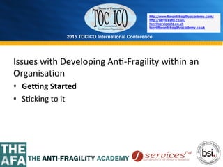 2015 TOCICO International Conference
©	
  2015	
  TOCICO.	
  All	
  Rights	
  Reserved.	
  	
  	
  	
  
http://www.theanti-fragilityacademy.com/
http://servicesltd.co.uk/
tony@servicesltd.co.uk
tony@theanti-fragilityacademy.co.uk
Issues	
  with	
  Developing	
  An>-­‐Fragility	
  within	
  an	
  
Organisa>on	
  
•  GeRng	
  Started	
  
•  S>cking	
  to	
  it	
  
 