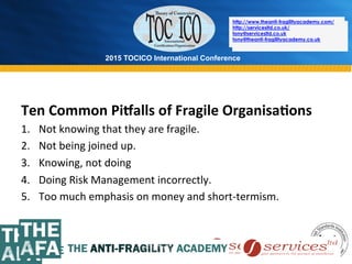 2015 TOCICO International Conference
©	
  2015	
  TOCICO.	
  All	
  Rights	
  Reserved.	
  	
  	
  	
  
http://www.theanti-fragilityacademy.com/
http://servicesltd.co.uk/
tony@servicesltd.co.uk
tony@theanti-fragilityacademy.co.uk
Ten	
  Common	
  Pi`alls	
  of	
  Fragile	
  Organisa/ons	
  
1.  Not	
  knowing	
  that	
  they	
  are	
  fragile.	
  
2.  Not	
  being	
  joined	
  up.	
  
3.  Knowing,	
  not	
  doing	
  
4.  Doing	
  Risk	
  Management	
  incorrectly.	
  
5.  Too	
  much	
  emphasis	
  on	
  money	
  and	
  short-­‐termism.	
  
	
  
	
  
http://www.theanti-fragilityacademy.com/
http://servicesltd.co.uk/
tony@servicesltd.co.uk
tony@theanti-fragilityacademy.co.uk
 