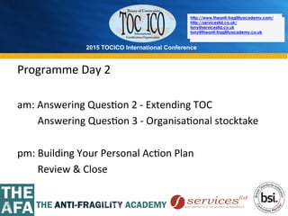 2015 TOCICO International Conference
©	
  2015	
  TOCICO.	
  All	
  Rights	
  Reserved.	
  	
  	
  	
  
http://www.theanti-fragilityacademy.com/
http://servicesltd.co.uk/
tony@servicesltd.co.uk
tony@theanti-fragilityacademy.co.uk
Programme	
  Day	
  2	
  
	
  
am:	
  Answering	
  Ques>on	
  2	
  -­‐	
  Extending	
  TOC	
  
	
  	
  	
  	
  	
  	
  	
  	
  Answering	
  Ques>on	
  3	
  -­‐	
  Organisa>onal	
  stocktake	
  
	
  
pm:	
  Building	
  Your	
  Personal	
  Ac>on	
  Plan	
  
	
  	
  	
  	
  	
  	
  	
  	
  Review	
  &	
  Close	
  
http://www.theanti-fragilityacademy.com/
http://servicesltd.co.uk/
tony@servicesltd.co.uk
tony@theanti-fragilityacademy.co.uk
 