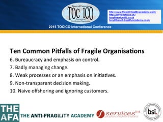 2015 TOCICO International Conference
©	
  2015	
  TOCICO.	
  All	
  Rights	
  Reserved.	
  	
  	
  	
  
http://www.theanti-fragilityacademy.com/
http://servicesltd.co.uk/
tony@servicesltd.co.uk
tony@theanti-fragilityacademy.co.uk
Ten	
  Common	
  Pi`alls	
  of	
  Fragile	
  Organisa/ons	
  
6.	
  Bureaucracy	
  and	
  emphasis	
  on	
  control.	
  
7.	
  Badly	
  managing	
  change.	
  
8.	
  Weak	
  processes	
  or	
  an	
  emphasis	
  on	
  ini>a>ves.	
  
9.	
  Non-­‐transparent	
  decision	
  making.	
  
10.	
  Naive	
  oﬀshoring	
  and	
  ignoring	
  customers.	
  
	
  
	
  
 