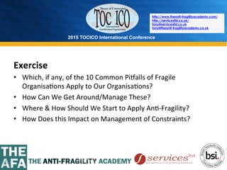 2015 TOCICO International Conference
©	
  2015	
  TOCICO.	
  All	
  Rights	
  Reserved.	
  	
  	
  	
  
http://www.theanti-fragilityacademy.com/
http://servicesltd.co.uk/
tony@servicesltd.co.uk
tony@theanti-fragilityacademy.co.uk
Exercise	
  
•  Which,	
  if	
  any,	
  of	
  the	
  10	
  Common	
  Pi{alls	
  of	
  Fragile	
  
Organisa>ons	
  Apply	
  to	
  Our	
  Organisa>ons?	
  
•  How	
  Can	
  We	
  Get	
  Around/Manage	
  These?	
  
•  Where	
  &	
  How	
  Should	
  We	
  Start	
  to	
  Apply	
  An>-­‐Fragility?	
  
•  How	
  Does	
  this	
  Impact	
  on	
  Management	
  of	
  Constraints?	
  
 