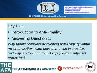 2015 TOCICO International Conference
©	
  2015	
  TOCICO.	
  All	
  Rights	
  Reserved.	
  	
  	
  	
  
http://www.theanti-fragilityacademy.com/
http://servicesltd.co.uk/
tony@servicesltd.co.uk
tony@theanti-fragilityacademy.co.uk
Day	
  1	
  am	
  	
  
•  Introduc>on	
  to	
  An>-­‐Fragility	
  
•  Answering	
  Ques>on	
  1:	
  
Why	
  should	
  I	
  consider	
  developing	
  An4-­‐Fragility	
  within	
  
my	
  organiza4on,	
  what	
  does	
  that	
  mean	
  in	
  prac4ce,	
  
and	
  why	
  is	
  a	
  focus	
  on	
  robust	
  safeguards	
  insuﬃcient	
  
protec4on?	
  	
  
	
  
 