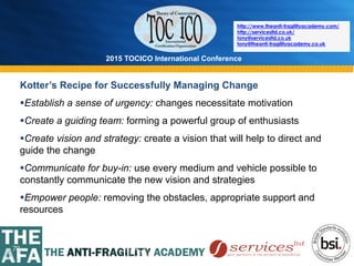 2015 TOCICO International Conference
©	
  2015	
  TOCICO.	
  All	
  Rights	
  Reserved.	
  	
  	
  	
  
http://www.theanti-fragilityacademy.com/
http://servicesltd.co.uk/
tony@servicesltd.co.uk
tony@theanti-fragilityacademy.co.uk
70
Kotter’s Recipe for Successfully Managing Change
§ Establish a sense of urgency: changes necessitate motivation
§ Create a guiding team: forming a powerful group of enthusiasts
§ Create vision and strategy: create a vision that will help to direct and
guide the change
§ Communicate for buy-in: use every medium and vehicle possible to
constantly communicate the new vision and strategies
§ Empower people: removing the obstacles, appropriate support and
resources
 