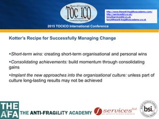 2015 TOCICO International Conference
©	
  2015	
  TOCICO.	
  All	
  Rights	
  Reserved.	
  	
  	
  	
  
http://www.theanti-fragilityacademy.com/
http://servicesltd.co.uk/
tony@servicesltd.co.uk
tony@theanti-fragilityacademy.co.uk
71
Kotter’s Recipe for Successfully Managing Change
§ Short-term wins: creating short-term organisational and personal wins
§ Consolidating achievements: build momentum through consolidating
gains
§ Implant the new approaches into the organisational culture: unless part of
culture long-lasting results may not be achieved
 