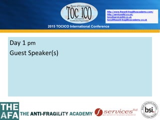 2015 TOCICO International Conference
©	
  2015	
  TOCICO.	
  All	
  Rights	
  Reserved.	
  	
  	
  	
  
http://www.theanti-fragilityacademy.com/
http://servicesltd.co.uk/
tony@servicesltd.co.uk
tony@theanti-fragilityacademy.co.uk
Day	
  1	
  pm	
  	
  
Guest	
  Speaker(s)	
  
 
