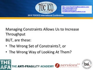 2015 TOCICO International Conference
©	
  2015	
  TOCICO.	
  All	
  Rights	
  Reserved.	
  	
  	
  	
  
http://www.theanti-fragilityacademy.com/
http://servicesltd.co.uk/
tony@servicesltd.co.uk
tony@theanti-fragilityacademy.co.uk
Managing	
  Constraints	
  Allows	
  Us	
  to	
  Increase	
  
Throughput	
  
BUT,	
  are	
  these:	
  
•  The	
  Wrong	
  Set	
  of	
  Constraints?,	
  or	
  
•  The	
  Wrong	
  Way	
  of	
  Looking	
  At	
  Them?	
  
 