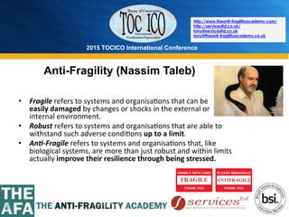 2015 TOCICO International Conference
©	
  2015	
  TOCICO.	
  All	
  Rights	
  Reserved.	
  	
  	
  	
  
http://www.theanti-fragilityacademy.com/
http://servicesltd.co.uk/
tony@servicesltd.co.uk
tony@theanti-fragilityacademy.co.uk
Anti-Fragility (Nassim Taleb)
•  Fragile	
  refers	
  to	
  systems	
  and	
  organisa>ons	
  that	
  can	
  be	
  	
  	
  	
  	
  	
  	
  	
  	
  	
  	
  	
  	
  	
  	
  	
  	
  	
  	
  	
  	
  	
  	
  	
  	
  
easily	
  damaged	
  by	
  changes	
  or	
  shocks	
  in	
  the	
  external	
  or	
  
internal	
  environment.	
  
•  Robust	
  refers	
  to	
  systems	
  and	
  organisa>ons	
  that	
  are	
  able	
  to	
  
withstand	
  such	
  adverse	
  condi>ons	
  up	
  to	
  a	
  limit.	
  
•  An0-­‐Fragile	
  refers	
  to	
  systems	
  and	
  organisa>ons	
  that,	
  like	
  
biological	
  systems,	
  are	
  more	
  than	
  just	
  robust	
  and	
  within	
  limits	
  
actually	
  improve	
  their	
  resilience	
  through	
  being	
  stressed.	
  
 