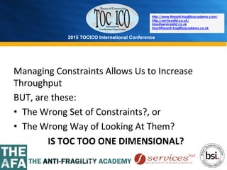 2015 TOCICO International Conference
©	
  2015	
  TOCICO.	
  All	
  Rights	
  Reserved.	
  	
  	
  	
  
http://www.theanti-fragilityacademy.com/
http://servicesltd.co.uk/
tony@servicesltd.co.uk
tony@theanti-fragilityacademy.co.uk
Managing	
  Constraints	
  Allows	
  Us	
  to	
  Increase	
  
Throughput	
  
BUT,	
  are	
  these:	
  
•  The	
  Wrong	
  Set	
  of	
  Constraints?,	
  or	
  
•  The	
  Wrong	
  Way	
  of	
  Looking	
  At	
  Them?	
  
	
  	
  	
  	
  	
  	
  	
  	
  	
  	
  	
  	
  	
  	
  	
  IS	
  TOC	
  TOO	
  ONE	
  DIMENSIONAL?	
  
 