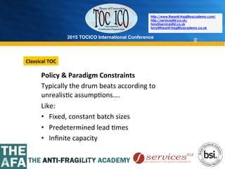 2015 TOCICO International Conference
©	
  2015	
  TOCICO.	
  All	
  Rights	
  Reserved.	
  	
  	
  	
  
http://www.theanti-fragilityacademy.com/
http://servicesltd.co.uk/
tony@servicesltd.co.uk
tony@theanti-fragilityacademy.co.uk
86
Policy	
  &	
  Paradigm	
  Constraints	
  
Typically	
  the	
  drum	
  beats	
  according	
  to	
  
unrealis>c	
  assump>ons….	
  
Like:	
  
• 	
  	
  	
  Fixed,	
  constant	
  batch	
  sizes	
  
• 	
  	
  	
  Predetermined	
  lead	
  >mes	
  
• 	
  	
  	
  Inﬁnite	
  capacity	
  
Classical	
  TOC	
  
 