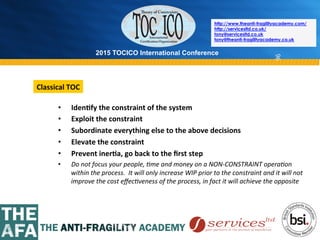 2015 TOCICO International Conference
©	
  2015	
  TOCICO.	
  All	
  Rights	
  Reserved.	
  	
  	
  	
  
http://www.theanti-fragilityacademy.com/
http://servicesltd.co.uk/
tony@servicesltd.co.uk
tony@theanti-fragilityacademy.co.uk
96
•  Iden/fy	
  the	
  constraint	
  of	
  the	
  system	
  
•  Exploit	
  the	
  constraint	
  
•  Subordinate	
  everything	
  else	
  to	
  the	
  above	
  decisions	
  
•  Elevate	
  the	
  constraint	
  
•  Prevent	
  iner/a,	
  go	
  back	
  to	
  the	
  ﬁrst	
  step	
  
•  Do	
  not	
  focus	
  your	
  people,	
  4me	
  and	
  money	
  on	
  a	
  NON-­‐CONSTRAINT	
  opera4on	
  
within	
  the	
  process.	
  	
  It	
  will	
  only	
  increase	
  WIP	
  prior	
  to	
  the	
  constraint	
  and	
  it	
  will	
  not	
  
improve	
  the	
  cost	
  eﬀec4veness	
  of	
  the	
  process,	
  in	
  fact	
  it	
  will	
  achieve	
  the	
  opposite	
  
Classical	
  TOC	
  
 