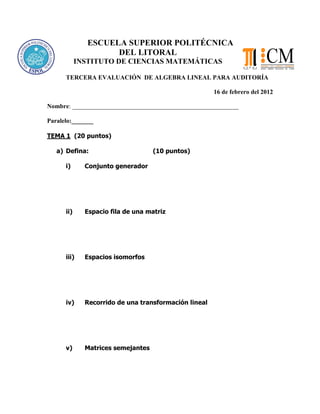 ESCUELA SUPERIOR POLITÉCNICA
DEL LITORAL
INSTITUTO DE CIENCIAS MATEMÁTICAS
TERCERA EVALUACIÓN DE ALGEBRA LINEAL PARA AUDITORÍA
16 de febrero del 2012
Nombre: _____________________________________________________
Paralelo:_______
TEMA 1 (20 puntos)
a) Defina: (10 puntos)
i) Conjunto generador
ii) Espacio fila de una matriz
iii) Espacios isomorfos
iv) Recorrido de una transformación lineal
v) Matrices semejantes